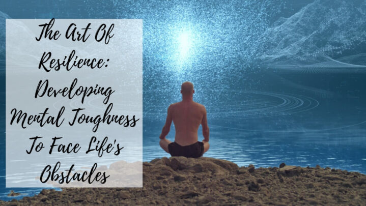 The Art Of Resilience: Developing Mental Toughness To Face Life’s Obstacles