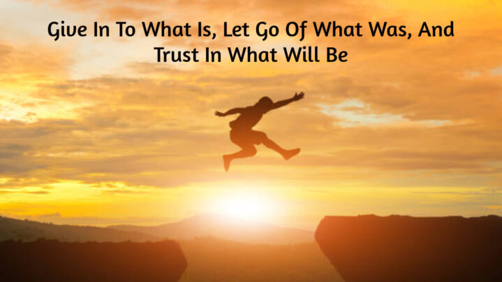 Give In To What Is, Let Go Of What Was, And Trust In What Will Be