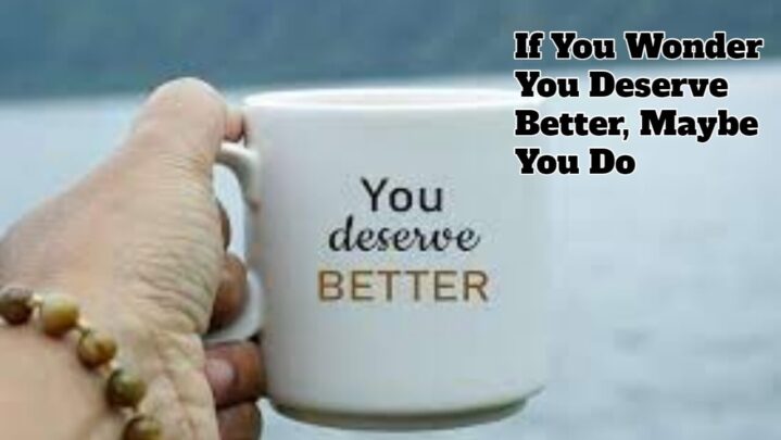 If You Wonder You Deserve Better, Maybe You Do